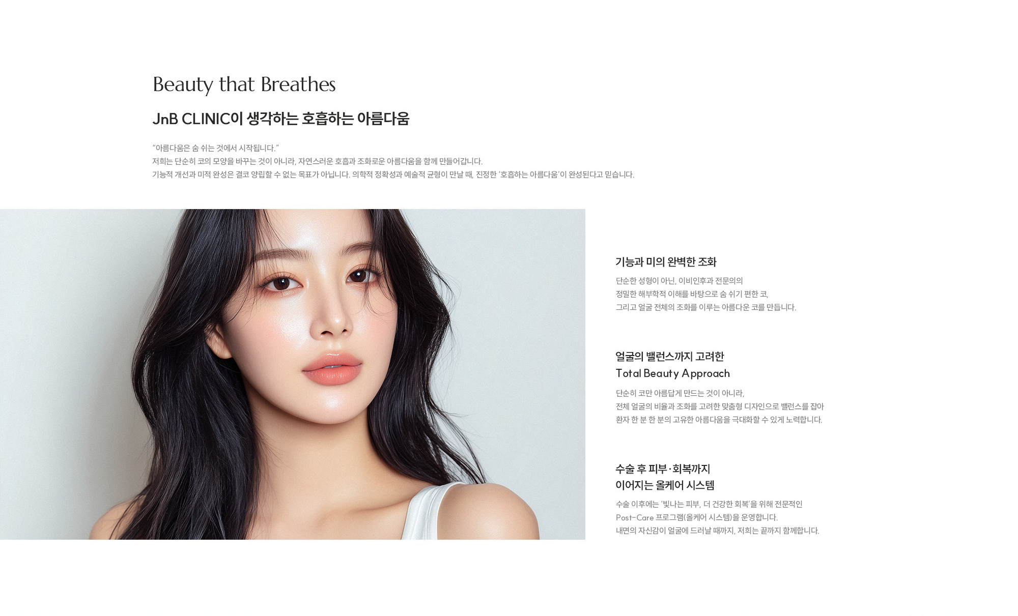 [JnB CLINIC이 생각하는 호흡하는 아름다움] 기능과 미의 완벽한 조화 : 이비인후과 전문의의 정밀한 해부학적 이해를 바탕으로 숨 쉬기 편하고 얼굴 전체의 조화를 이루는 아름다운 코를 만듭니다. / 얼굴의 밸런스까지 고려한 Total Beauty Approach : 단순히 미형 추구뿐만 아니라, 비율과 조화를 고려한 맞춤형 디자인으로 환자 고유의 아름다움을 극대화합니다. / 수술 후 피부·회복까지 이어지는 올케어 시스템 : 수술 이후에는 ‘빛나는 피부, 더 건강한 회복’을 위해 전문적인 Post-Care 프로그램(올케어 시스템)을 운영합니다.