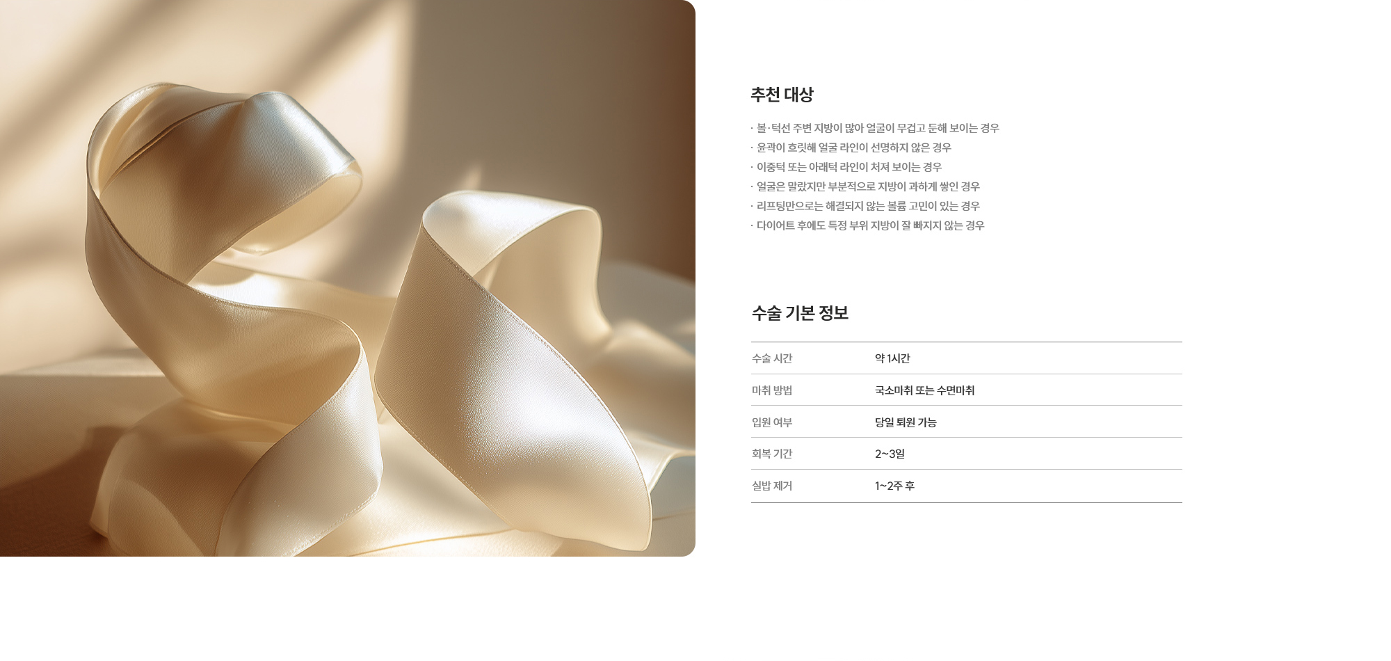 [추천 대상] · 볼·턱선 주변 지방이 많아 얼굴이 무겁고 둔해 보이는 경우 · 윤곽이 흐릿해 얼굴 라인이 선명하지 않은 경우 · 이중턱 또는 아래턱 라인이 처져 보이는 경우 · 얼굴은 말랐지만 부분적으로 지방이 과하게 쌓인 경우 · 리프팅만으로는 해결되지 않는 볼륨 고민이 있는 경우 · 다이어트 후에도 특정 부위 지방이 잘 빠지지 않는 경우 [수술 기본 정보] 수술 시간 : 약 1시간  /  마취 방법 : 국소마취 또는 수면마취  /  입원 여부 : 당일 퇴원 가능  /  회복 기간 : 2~3일  /  실밥 제거 : 1~2주 후