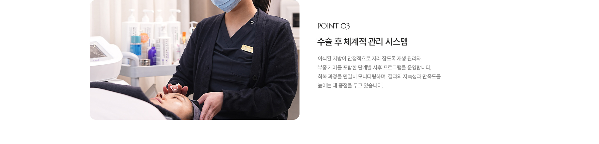 [POINT 03] 수술 후 체계적 관리 시스템 : 이식된 지방이 안정적으로 자리 잡도록 재생 관리와 부종 케어를 포함한 단계별 사후 프로그램을 운영합니다. 회복 과정을 면밀히 모니터링하며, 결과의 지속성과 만족도를 높이는 데 중점을 두고 있습니다.