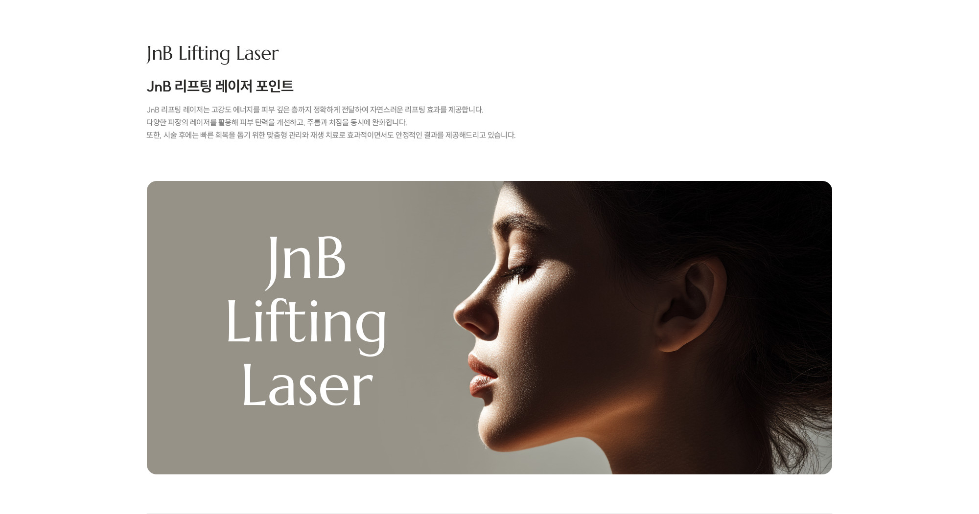 [JNB 리프팅 레이저 포인트] JNB 리프팅 레이저는 고강도 에너지를 피부 깊은 층까지 정확하게 전달하여 자연스러운 리프팅 효과를 제공합니다. 다양한 파장의 레이저를 활용해 피부 탄력을 개선하고, 주름과 처짐을 동시에 완화합니다. 또한, 시술 후에는 빠른 회복을 돕기 위한 맞춤형 관리와 재생 치료로 효과적이면서도 안정적인 결과를 제공해드리고 있습니다.