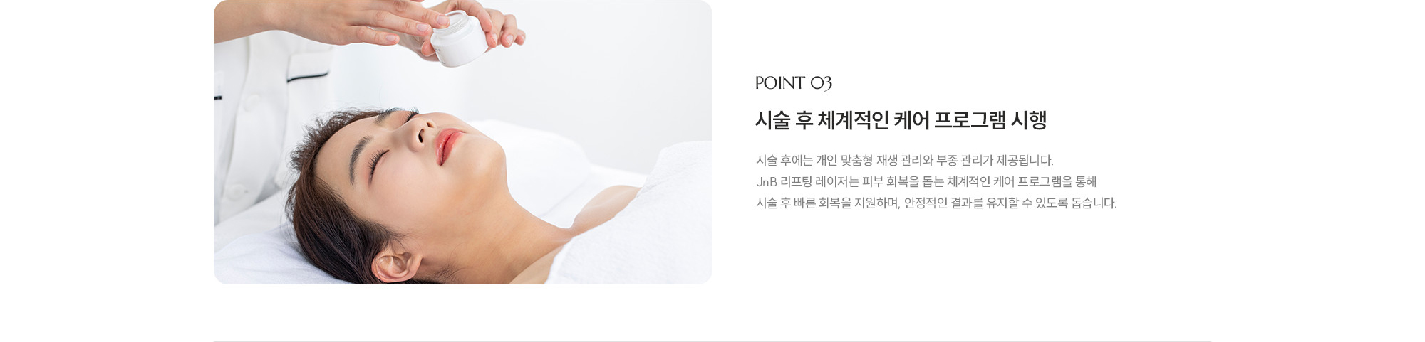 [POINT 03] 시술 후 체계적인 케어 프로그램 시행 : 시술 후에는 개인 맞춤형 재생 관리와 부종 관리가 제공됩니다. JNB 리프팅 레이저는 피부 회복을 돕는 체계적인 케어 프로그램을 통해 시술 후 빠른 회복을 지원하며, 안정적인 결과를 유지할 수 있도록 돕습니다.