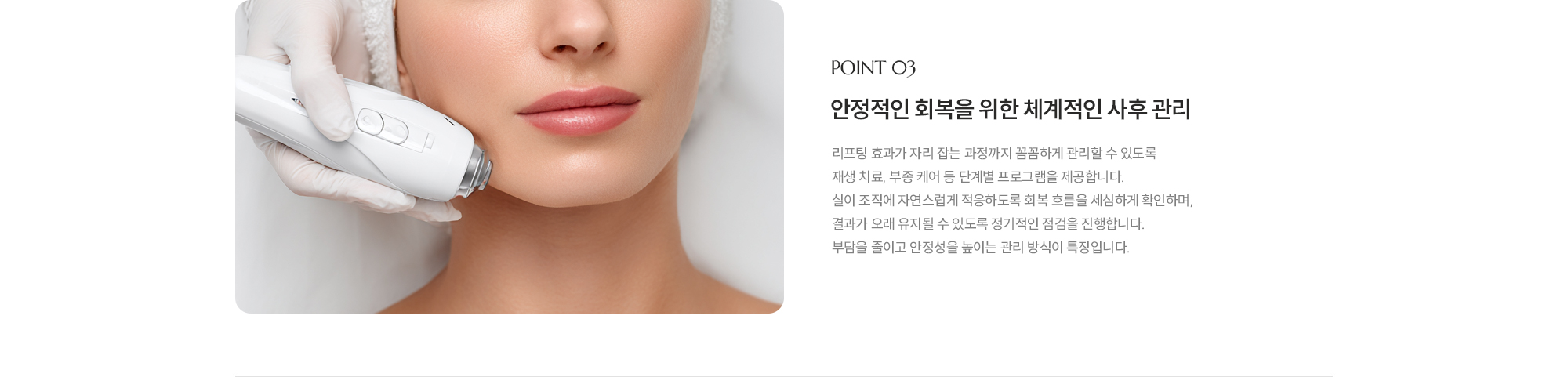 [POINT 03] 안정적인 회복을 위한 체계적인 사후 관리 : 리프팅 효과가 자리 잡는 과정까지 꼼꼼하게 관리할 수 있도록 재생 치료, 부종 케어 등 단계별 프로그램을 제공합니다. 실이 조직에 자연스럽게 적응하도록 회복 흐름을 세심하게 확인하며, 결과가 오래 유지될 수 있도록 정기적인 점검을 진행합니다. 부담을 줄이고 안정성을 높이는 관리 방식이 특징입니다.