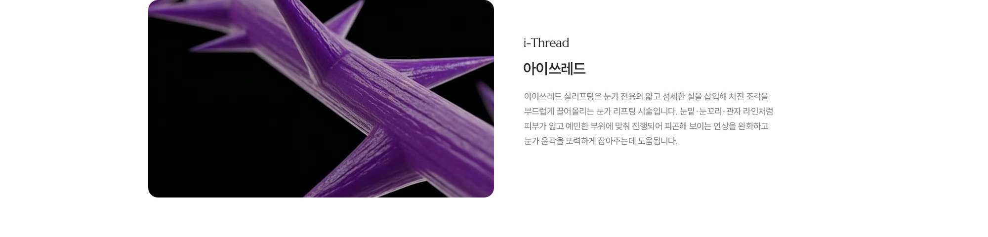 [아이쓰레드] 아이쓰레드 실리프팅은 눈가 전용의 얇고 섬세한 실을 삽입해 처진 조각을 부드럽게 끌어올리는 눈가 리프팅 시술 입니다. 눈밑·눈꼬리·관자 라인처럼 피부가 얇고 예민한 부위에 맞춰 진행되어 피곤해 보이는 인상을 완화하고 눈가 윤곽을 또력하게 잡아주는데 도움됩니다.