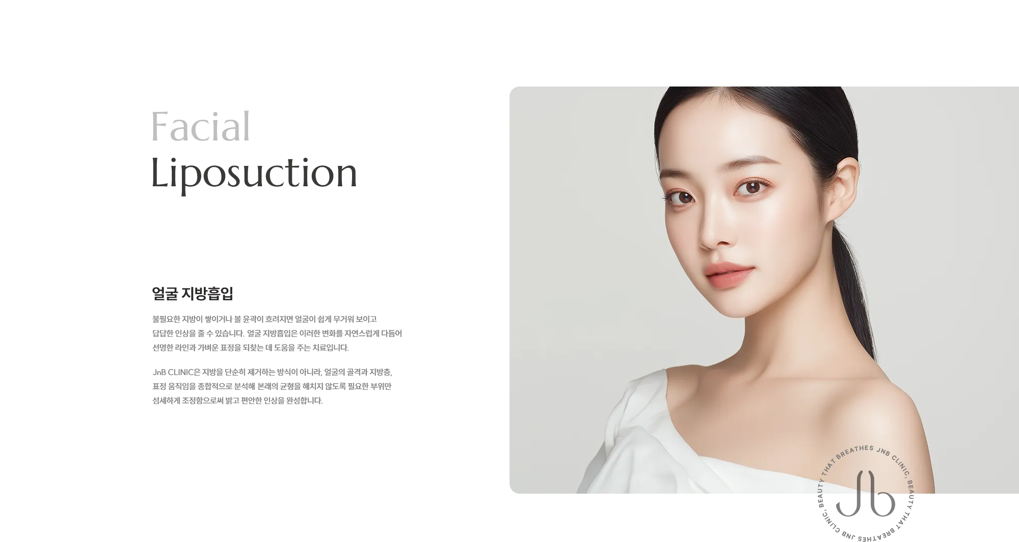 [얼굴 지방흡입] 불필요한 지방이 쌓이거나 볼 윤곽이 흐려지면 얼굴이 쉽게 무거워 보이고 답답한 인상을 줄 수 있습니다. 얼굴 지방흡입은 이러한 변화를 자연스럽게 다듬어 선명한 라인과 가벼운 표정을 되찾는 데 도움을 주는 치료입니다. JNB CLINIC은 지방을 단순히 제거하는 방식이 아니라, 얼굴의 골격과 지방층, 표정 움직임을 종합적으로 분석해 본래의 균형을 해치지 않도록 필요한 부위만 섬세하게 조정함으로써 밝고 편안한 인상을 완성합니다.