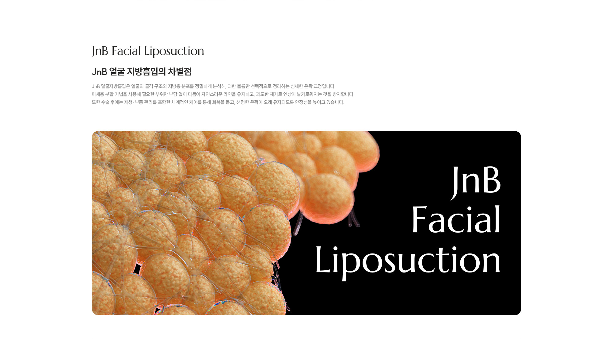 [JNB 얼굴 지방흡입의 차별점] JNB 얼굴지방흡입은 얼굴의 골격 구조와 지방층 분포를 정밀하게 분석해, 과한 볼륨만 선택적으로 정리하는 섬세한 윤곽 교정입니다. 미세층 분할 기법을 사용해 필요한 부위만 부담 없이 다듬어 자연스러운 라인을 유지하고, 과도한 제거로 인상이 날카로워지는 것을 방지합니다. 또한 시술 후에는 재생·부종 관리를 포함한 체계적인 케어를 통해 회복을 돕고, 선명한 윤곽이 오래 유지되도록 안정성을 높이고 있습니다.