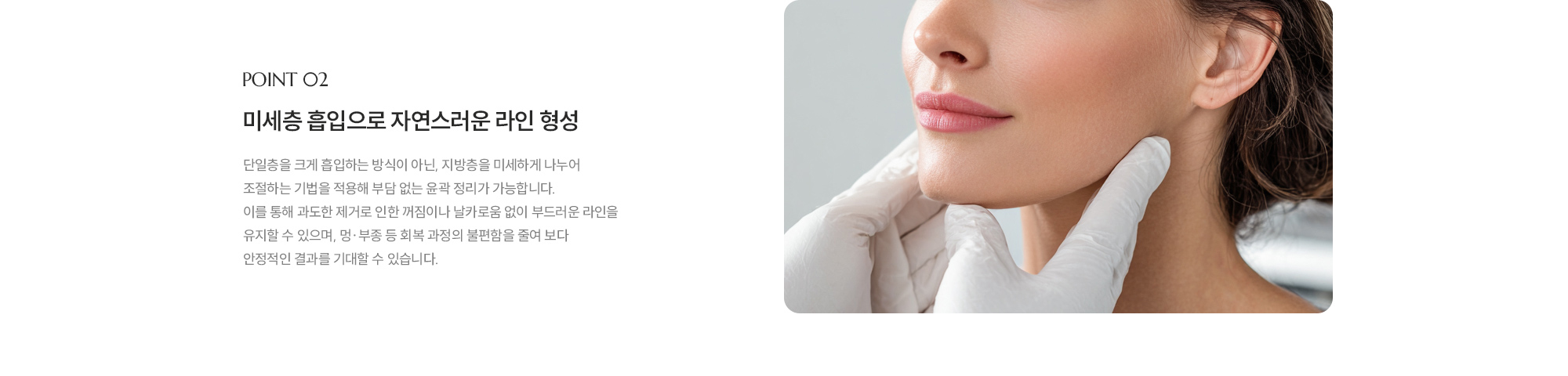 [POINT 02] 미세층 흡입으로 자연스러운 라인 형성 : 단일층을 크게 흡입하는 방식이 아닌, 지방층을 미세하게 나누어 조절하는 기법을 적용해 부담 없는 윤곽 정리가 가능합니다. 이를 통해 과도한 제거로 인한 꺼짐이나 날카로움 없이 부드러운 라인을 유지할 수 있으며, 멍·부종 등 회복 과정의 불편함을 줄여 보다 안정적인 결과를 기대할 수 있습니다.