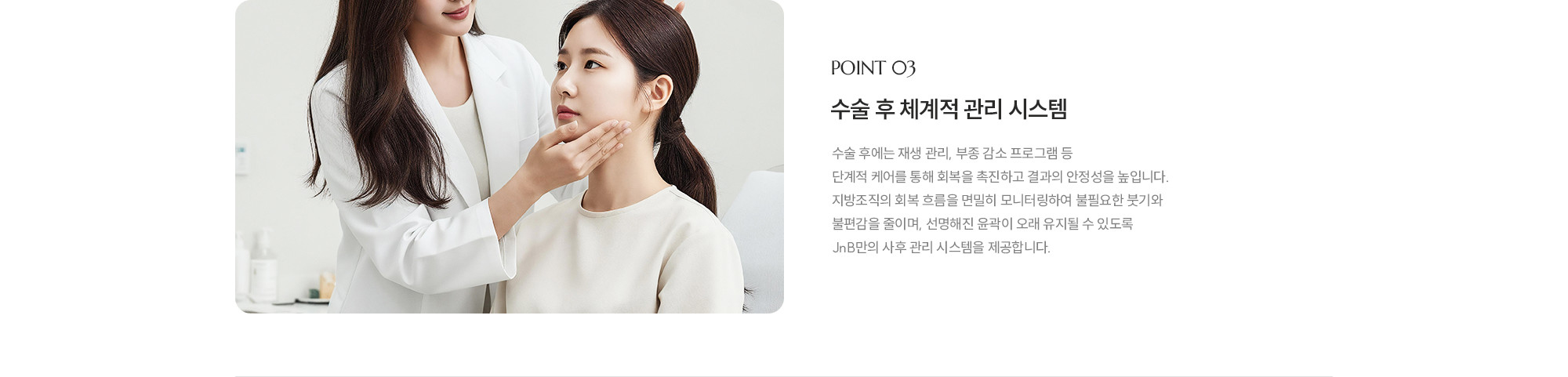[POINT 03] 수술 후 체계적 관리 시스템 : 시술 후에는 재생 관리, 부종 감소 프로그램 등 단계적 케어를 통해 회복을 촉진하고 결과의 안정성을 높입니다. 지방조직의 회복 흐름을 면밀히 모니터링하여 불필요한 붓기와 불편감을 줄이며, 선명해진 윤곽이 오래 유지될 수 있도록 JNB만의 사후 관리 시스템을 제공합니다.