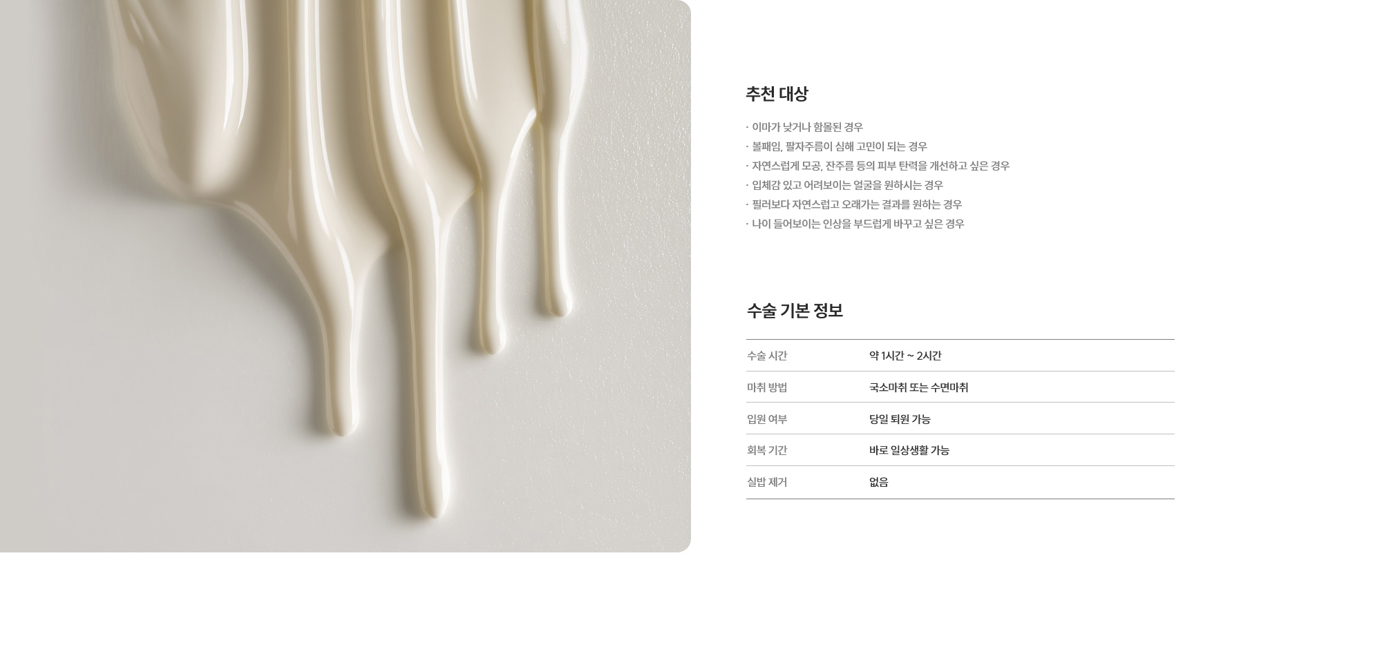 [추천 대상] · 이마가 낮거나 함몰된 경우 · 이마가 낮거나 함몰된 경우 · 자연스럽게 모공, 잔주름등의 피부 탄력을 개선하고 싶은 경우 · 입체감 있고 어려보이는 얼굴을 원하시는 경우 · 필러보다 자연스럽고 오래가는 결과를 원하는 경우 · 나이 들어보이는 인상을 부드럽게 바꾸고 싶은 경우 [수술 기본 정보] 수술 시간 : 약 1시간 ~ 2시간  /  마취 방법 : 국소마취 또는 수면마취  /  입원 여부 : 당일 퇴원 가능  /  회복 기간 : 바로 일상생활 가능  /  실밥 제거 : 없음