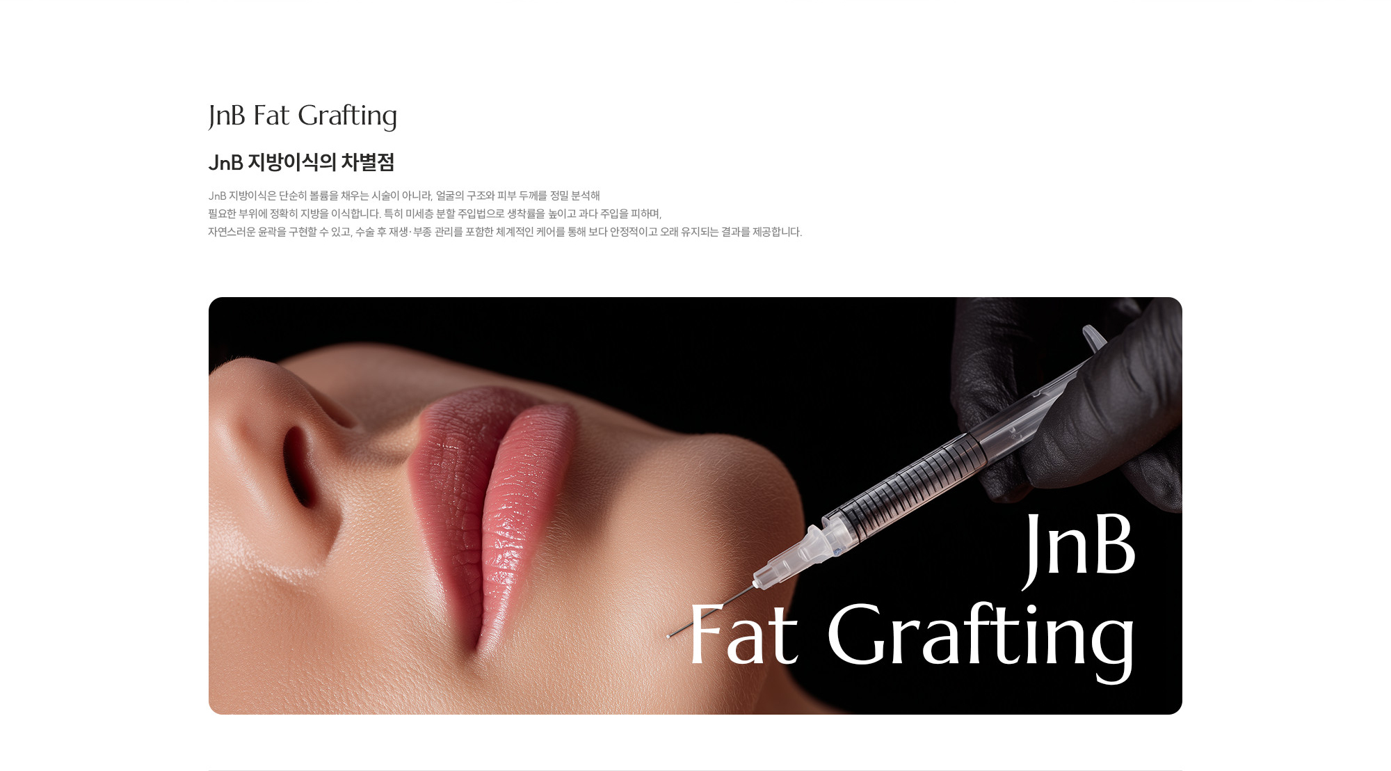 [JNB 지방이식의 차별점] JNB 지방이식은 단순히 볼륨을 채우는 시술이 아니라, 얼굴의 구조와 피부 두께를 정밀 분석해 필요한 부위에 정확히 지방을 이식합니다. 특히 미세층 분할 주입법으로 생착률을 높이고 과다 주입을 피하며, 자연스러운 윤곽을 구현할 수 있고, 수술 후 재생·부종 관리를 포함한 체계적인 케어를 통해 보다 안정적이고 오래 유지되는 결과를 제공합니다.