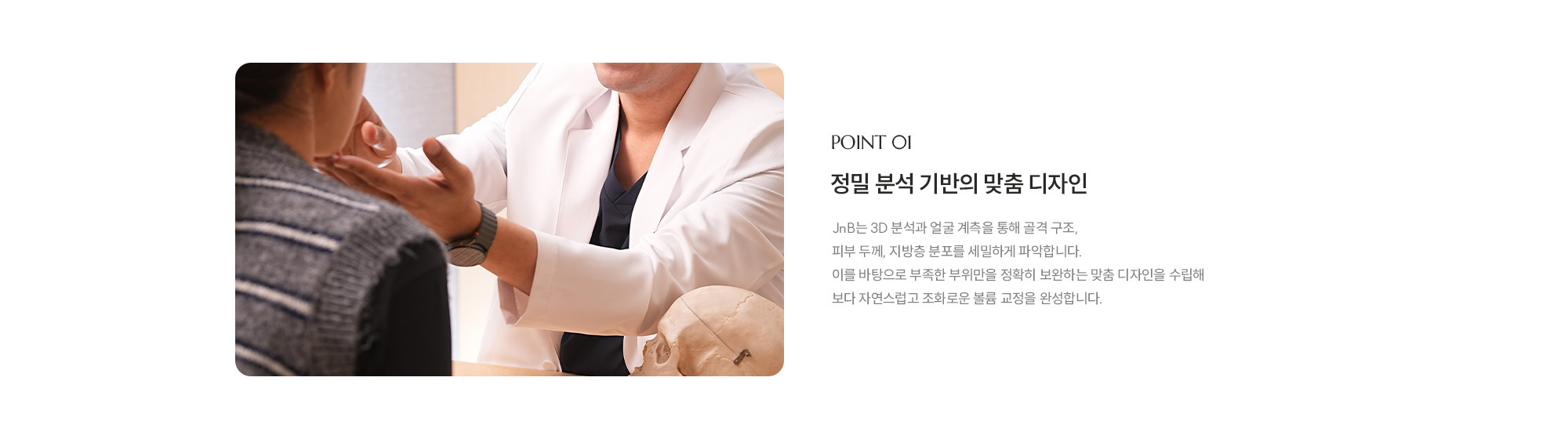[POINT 01] 정밀 분석 기반의 맞춤 디자인 : JNB는 3D 분석과 얼굴 계측을 통해 골격 구조, 피부 두께, 지방층 분포를 세밀하게 파악합니다. 이를 바탕으로 부족한 부위만을 정확히 보완하는 맞춤 디자인을 수립해 보다 자연스럽고 조화로운 볼륨 교정을 완성합니다.