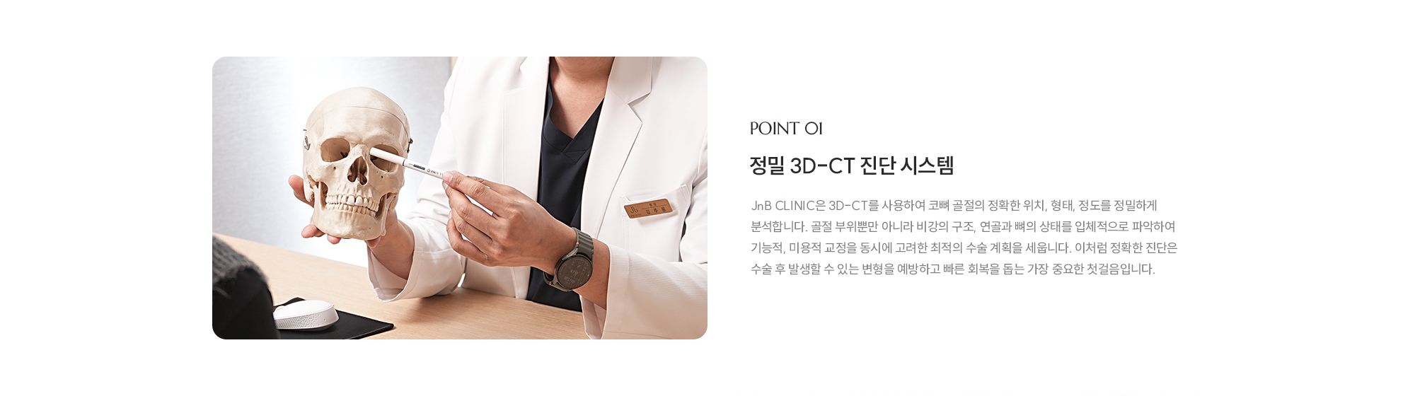 [POINT 01] 정밀 3D-CT 진단 시스템 : JnB CLINIC은 3D-CT를 사용하여 코뼈 골절의 정확한 위치, 형태, 정도를 정밀하게 분석합니다. 골절 부위뿐만 아니라 비강의 구조, 연골과 뼈의 상태를 입체적으로 파악하여 기능적, 미용적 교정을 동시에 고려한 최적의 수술 계획을 세웁니다. 이처럼 정확한 진단은 수술 후 발생할 수 있는 변형을 예방하고 빠른 회복을 돕는 가장 중요한 첫걸음입니다.