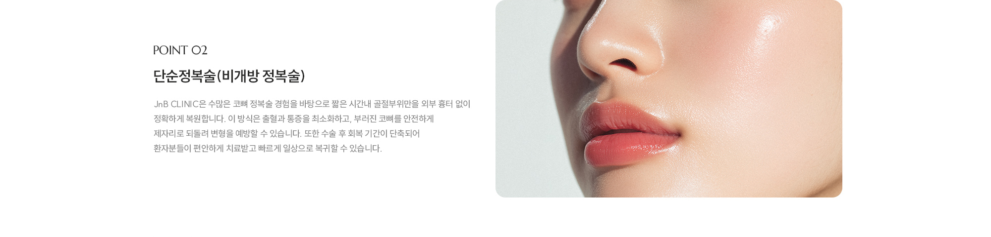 [POINT 02] 단순정복술(비개방 정복술) : JnB CLINIC은 수많은 코뼈 정복술 경험을 바탕으로 짧은 시간내 골절부위만을 외부 흉터 없이 정확하게 복원합니다. 이 방식은 출혈과 통증을 최소화하고, 부러진 코뼈를 안전하게 제자리로 되돌려 변형을 예방할 수 있습니다. 또한 수술 후 회복 기간이 단축되어 환자분들이 편안하게 치료받고 빠르게 일상으로 복귀할 수 있습니다.