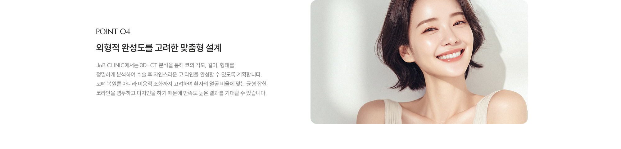 [POINT 04] 외형적 완성도를 고려한 맞춤형 설계 : JnB CLINIC에서는 3D-CT 분석을 통해 코의 각도, 길이, 형태를 정밀하게 분석하여 수술 후 자연스러운 코 라인을 완성할 수 있도록 계획합니다. 코뼈 복원뿐 아니라 미용적 조화까지 고려하여 환자의 얼굴 비율에 맞는 균형 잡힌 코라인을 염두하고 디자인을 하기 때문에 만족도 높은 결과를 기대할 수 있습니다. 