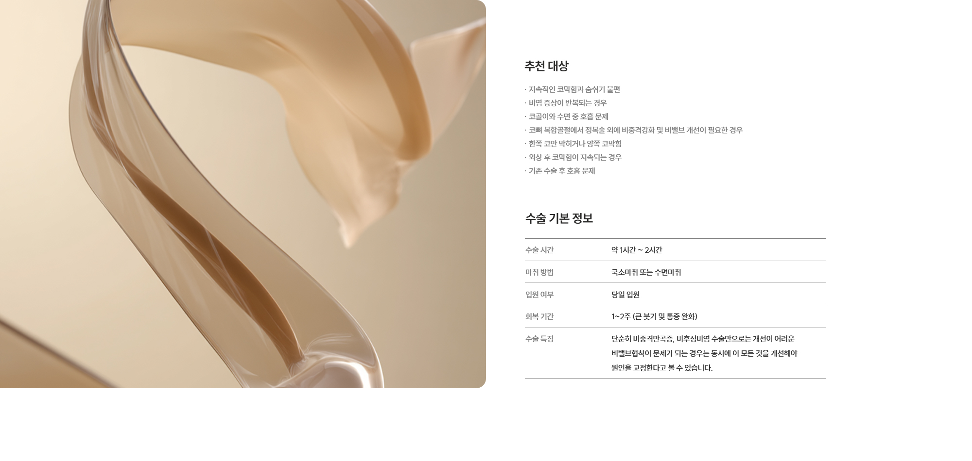 [추천 대상] · 지속적인 코막힘과 숨쉬기 불편 · 비염 증상이 반복되는 경우 · 코골이와 수면 중 호흡 문제 · 코뼈 복합골절에서 정복술 외에 비중격강화 및 비밸브 개선이 필요한 경우 · 한쪽 코만 막히거나 양쪽 코막힘 · 외상 후 코막힘이 지속되는 경우 · 기존 수술 후 호흡 문제  [수술 기본 정보] 수술 시간 : 약 1시간 ~ 2시간  /  마취 방법 : 국소마취 또는 수면마취  /  입원 여부 : 불필요 (당일 퇴원 가능)  /  회복 기간 : 1~2주 (큰 붓기 및 통증 완화)  /  수술 특징 : 단순히 비중격만곡증, 비후성비염 수술만으로는 개선이 어려운 비밸브협착이 문제가 되는 경우는 동시에 이 모든 것을 개선해야 원인을 교정한다고 볼 수 있습니다.