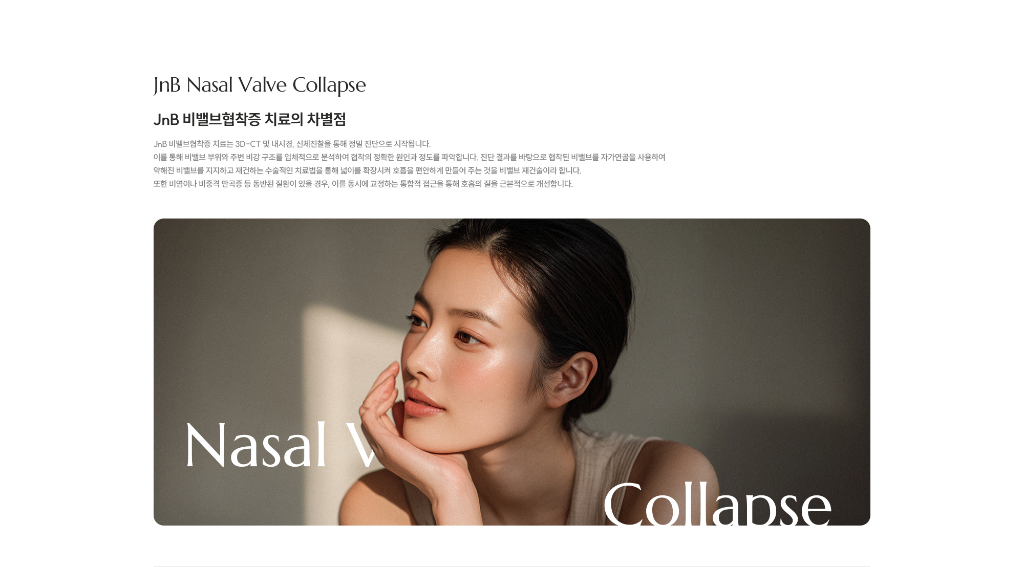 [JnB 비밸브협착증 치료의 차별점] JnB 비밸브협착증 치료는 3D-CT 및 내시경, 신체진찰을 통해 정밀 진단으로 시작됩니다. 이를 통해 비밸브 부위와 주변 비강 구조를 입체적으로 분석하여 협착의 정확한 원인과 정도를 파악합니다. 진단 결과를 바탕으로 협착된 비밸브를 자가연골을 사용하여 약해진 비밸브를 지지하고 재건하는 수술적인 치료법을 통해 넓이를 확장시켜 호흡을 편안하게 만들어 주는 것을 비밸브 재건술이라 합니다. 또한 비염이나 비중격 만곡증 등 동반된 질환이 있을 경우, 이를 동시에 교정하는 통합적 접근을 통해 호흡의 질을 근본적으로 개선합니다.