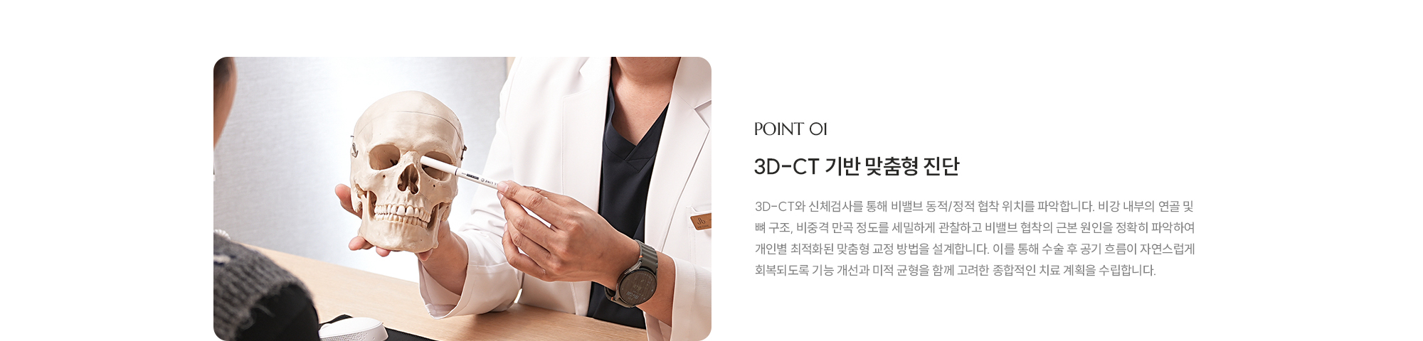 [POINT 01] 3D-CT 기반 맞춤형 진단 : 3D-CT와 신체검사를 통해 비밸브 동적/정적 협착 위치를 파악합니다. 비강 내부의 연골 및 뼈 구조, 비중격 만곡 정도를 세밀하게 관찰하고 비밸브 협착의 근본 원인을 정확히 파악하여 개인별 최적화된 맞춤형 교정 방법을 설계합니다. 이를 통해 수술 후 공기 흐름이 자연스럽게 회복되도록 기능 개선과 미적 균형을 함께 고려한 종합적인 치료 계획을 수립합니다.