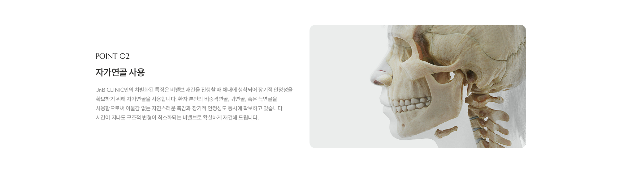 [POINT 02] 자가연골 사용 : JnB CLINIC만의 차별화된 특징은 비밸즈 재건을 진행할 때 체내에 생착되어 장기적 안정성을 확보하기 위해 자가연골을 사용합니다. 환자 본인의 비중격연골, 귀연골, 혹은 늑연골을 사용함으로써 이물감 없는 자연스러운 촉감과 장기적 안정성도 동시에 확보하고 있습니다. 시간이 지나도 구조적 변형이 최소화되는 비밸브로 확실하게 재건해 드립니다. 