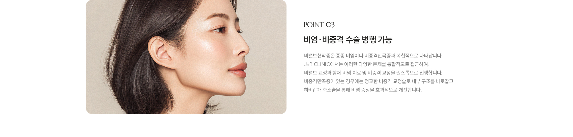[POINT 03] 비염·비중격 수술 병행 가능 : 비밸브협착증은 종종 비염이나 비중격만곡증과 복합적으로 나타납니다. JnB CLINIC에서는 이러한 다양한 문제를 통합적으로 접근하여, 비밸브 교정과 함께 비염 치료 및 비중격 교정을 원스톱으로 진행합니다. 비중격만곡증이 있는 경우에는 정교한 비중격 교정술로 내부 구조를 바로잡고, 하비갑개 축소술을 통해 비염 증상을 효과적으로 개선합니다. 