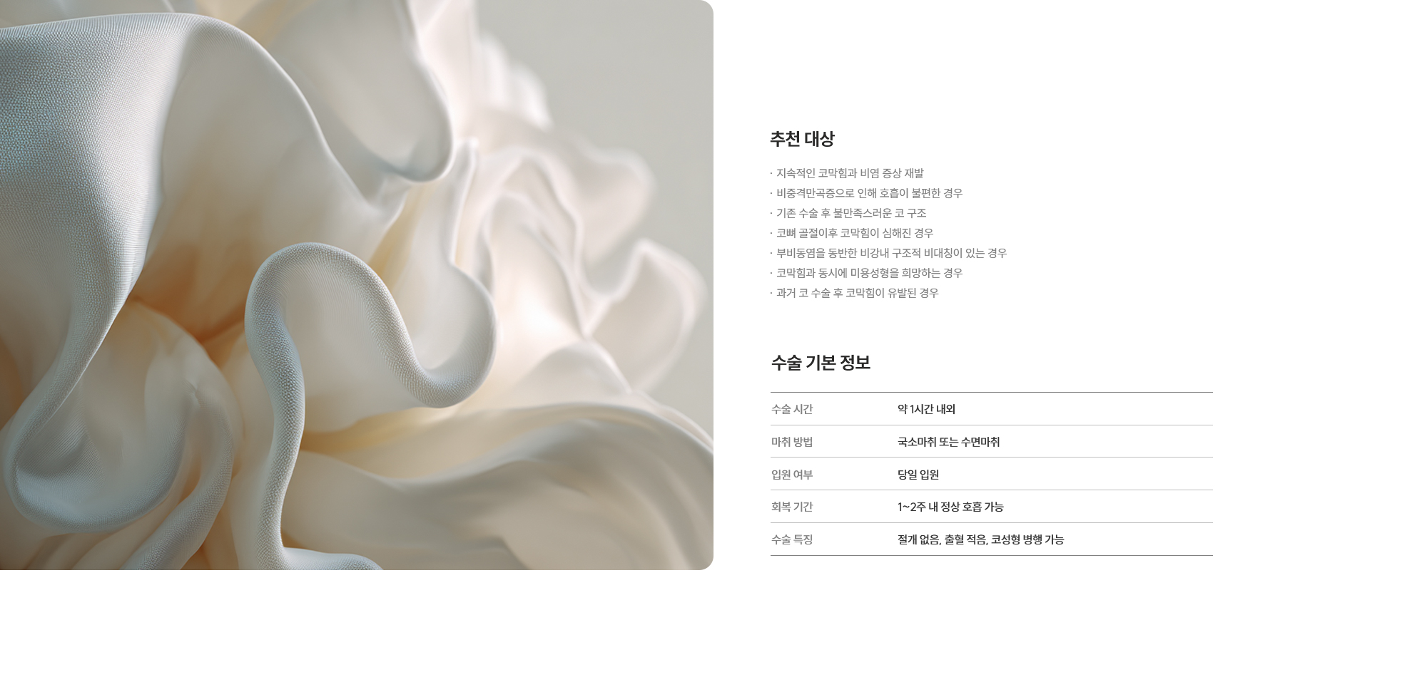 [추천 대상] · 지속적인 코막힘과 비염 증상 재발 · 비중격만곡증으로 인해 호흡이 불편한 경우 · 기존 수술 후 불만족스러운 코 구조 · 코뼈 골절이후 코막힘이 심해진 경우 · 부비동염을 동반한 비강내 구조적 비대칭이 있는 경우 · 코막힘과 동시에 미용성형을 희망하는 경우 · 과거 코 수술 후 코막힘이 유발된 경우 [수술 기본 정보] 수술 시간 : 약 1시간 내외  /  마취 방법 : 국소마취 또는 수면마취  /  입원 여부 : 불필요 (당일 퇴원 가능)  /  회복 기간 : 1~2주 내 정상 호흡 가능  /  수술 특징 : 절개 없음, 출혈 적음, 코성형 병행 가능