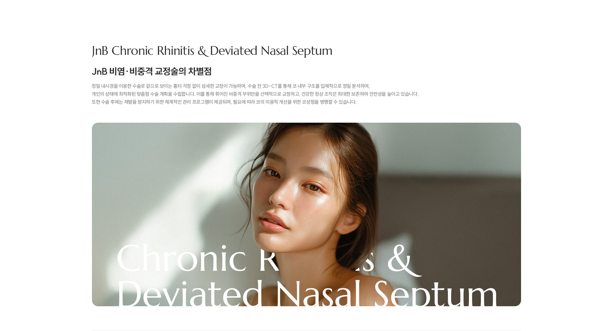 [JnB 비염·비중격 교정술의 차별점] 정밀 내시경을 이용한 수술로 겉으로 보이는 흉터 걱정 없이 섬세한 교정이 가능하며, 수술 전 3D-CT를 통해 코 내부 구조를 입체적으로 정밀 분석하여, 개인의 상태에 최적화된 맞춤형 수술 계획을 수립합니다. 이를 통해 휘어진 비중격 부위만을 선택적으로 교정하고, 건강한 정상 조직은 최대한 보존하여 안전성을 높이고 있습니다. 또한 수술 후에는 재발을 방지하기 위한 체계적인 관리 프로그램이 제공되며, 필요에 따라 코의 미용적 개선을 위한 코성형을 병행할 수 있습니다. 