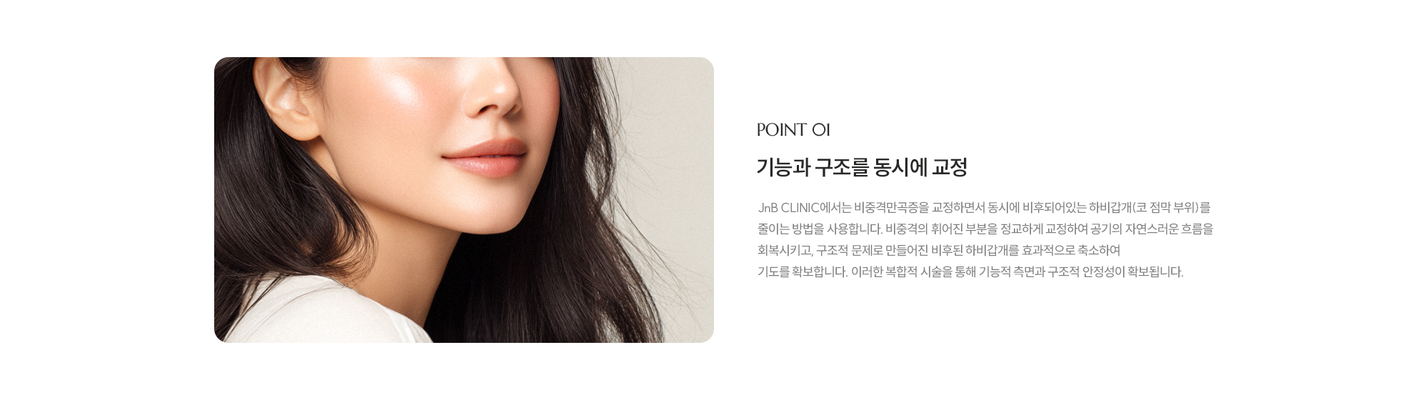 [POINT 01] 기능과 구조를 동시에 교정 : JnB CLINIC에서는 비중격만곡증을 교정하면서 동시에 하비갑개(코 점막 부위)를 줄이는 방법을 사용합니다. 비중격의 휘어진 부분을 정교하게 교정하여 공기의 자연스러운 흐름을 회복시키고, 구조적 문제로 만들어진 비후된 하비갑개를 효과적으로 축소하여 기도를 확보합니다. 이러한 복합적 시술을 통해 기능적 측면과 구조적 안정성이 확보됩니다.