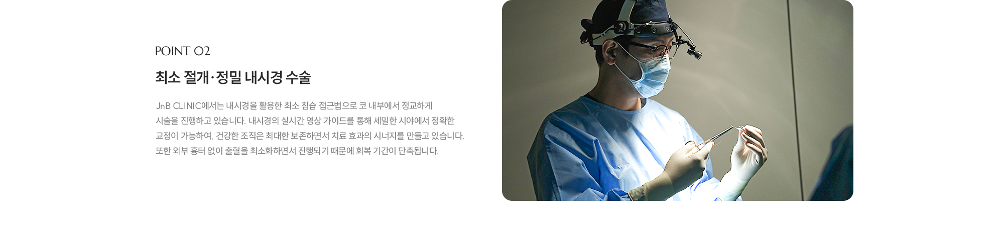[POINT 02] 최소 절개·정밀 내시경 수술 : JnB CLINIC에서는 내시경을 활용한 최소 침습 접근법으로 코 내부에서 정교하게 시술을 진행하고 있습니다. 내시경의 실시간 영상 가이드를 통해 세밀한 시야에서 정확한 교정이 가능하여, 건강한 조직은 최대한 보존하면서 치료 효과의 시너지를 만들고 있습니다. 또한 외부 흉터 없이 출혈을 최소화하면서 진행되기 때문에 회복 기간이 단축됩니다. 