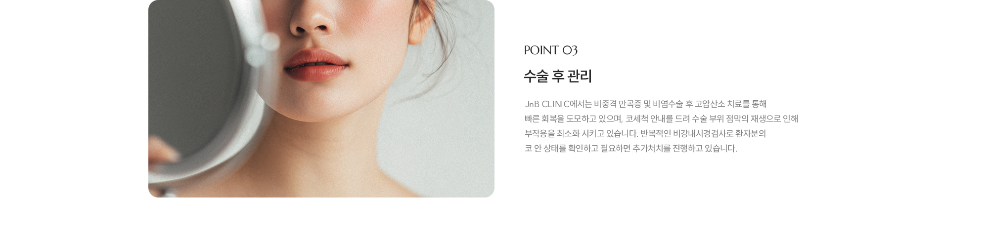 [POINT 03] 수술 후 관리 : JnB CLINIC 에서는 비중격 만곡증 및 비염수술 후 고압산소 치료를 통해 빠른 회복을 도모하고 있으며, 코세척 안내를 드려 수술 부위 점막의 재생으로 인해 부작용을 최소화 시키고 있습니다. 반복적인 비강내시경검사로 환자분의 코 안 상태를 확인하고 필요하면 추가처치를 진행하고 있습니다.
