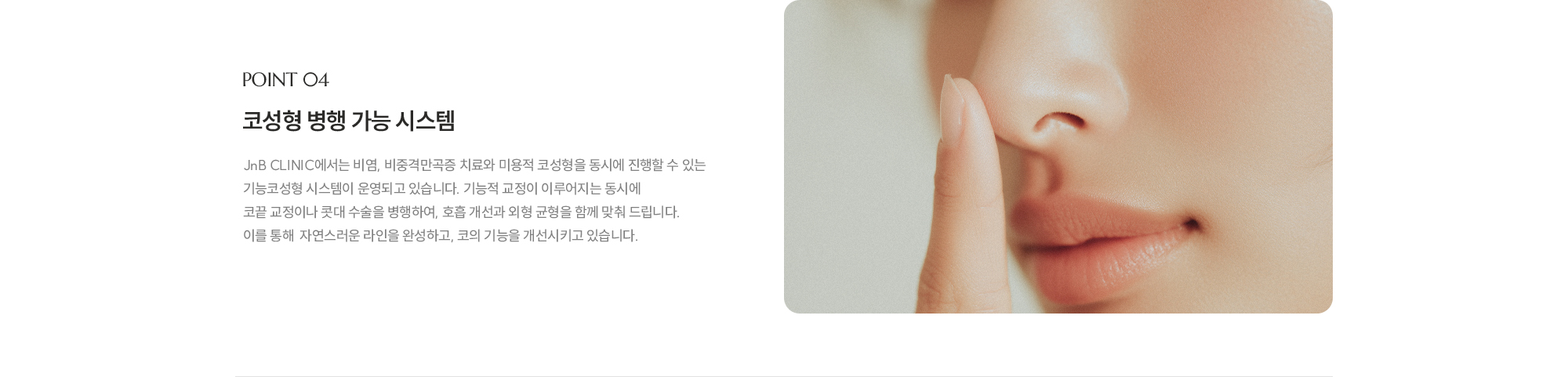 [POINT 04] 코성형 병행 가능 시스템 : JnB CLINIC에서는 비염, 비중격만곡증 치료와 미용적 코성형을 동시에 진행할 수 있는 기능코성형 시스템이 운영되고 있습니다. 기능적 교정이 이루어지는 동시에 코끝 교정이나 콧대 수술을 병행하여, 호흡 개선과 외형 균형을 함께 맞춰 드립니다. 이를 통해  자연스러운 라인을 완성하고, 코의 기능을 개선시키고 있습니다.