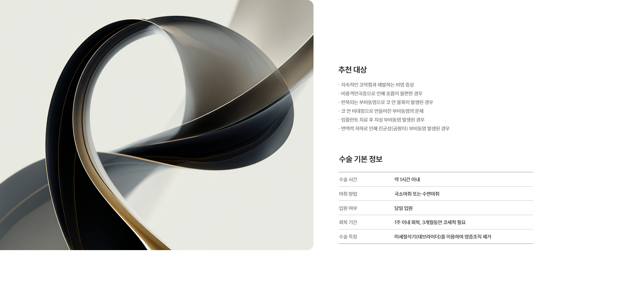 [추천 대상] · 지속적인 코막힘과 재발하는 비염 증상 · 비중격만곡증으로 인해 호흡이 불편한 경우 · 반복되는 부비동염으로 코 안 물혹이 발생된 경우 · 코 안 비대칭으로 만들어진 부비동염의 문제 · 임플란트 치료 후 치성 부비동염 발생된 경우 · 면역력 저하로 인해 진균성(곰팡이) 부비동염 발생된 경우 [수술 기본 정보] 수술 시간 : 약 1시간 이내  /  마취 방법 : 국소마취 또는 수면마취  /  입원 여부 : 불필요 (당일 퇴원 가능)  /  회복 기간 : 1주 이내 회복, 3개월동안 코세척 필요  /  수술 특징 : 미세절삭기(데브라이더)를 이용하여 염증조직 제거