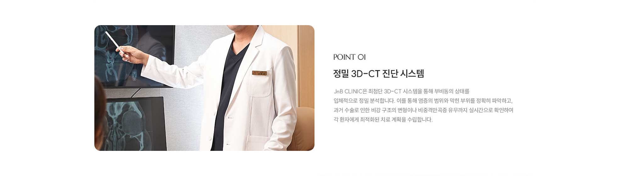 [POINT 01] 정밀 3D-CT 진단 시스템 : JnB CLINIC은 최첨단 3D-CT 시스템을 통해 부비동의 상태를 입체적으로 정밀 분석합니다. 이를 통해 염증의 범위와 막힌 부위를 정확히 파악하고, 과거 수술로 인한 비강 구조의 변형이나 비중격만곡증 유무까지 실시간으로 확인하여 각 환자에게 최적화된 치료 계획을 수립합니다.