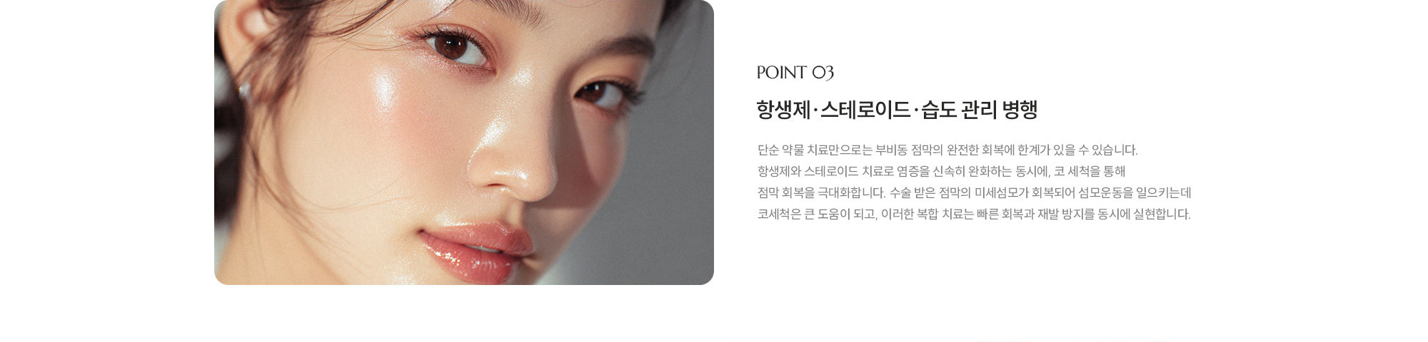 [POINT 03] 항생제·스테로이드·습도 관리 병행 : 단순 약물 치료만으로는 부비동 점막의 완전한 회복에 한계가 있을 수 있습니다. 항생제와 스테로이드 치료로 염증을 신속히 완화하는 동시에, 코 세척을 통해 점막 회복을 극대화합니다. 수술 받은 점막의 미세섬모가 회복되어 섬모운동을 일으키는데 코세척은 큰 도움이 되고, 이러한 복합 치료는 빠른 회복과 재발 방지를 동시에 실현합니다.