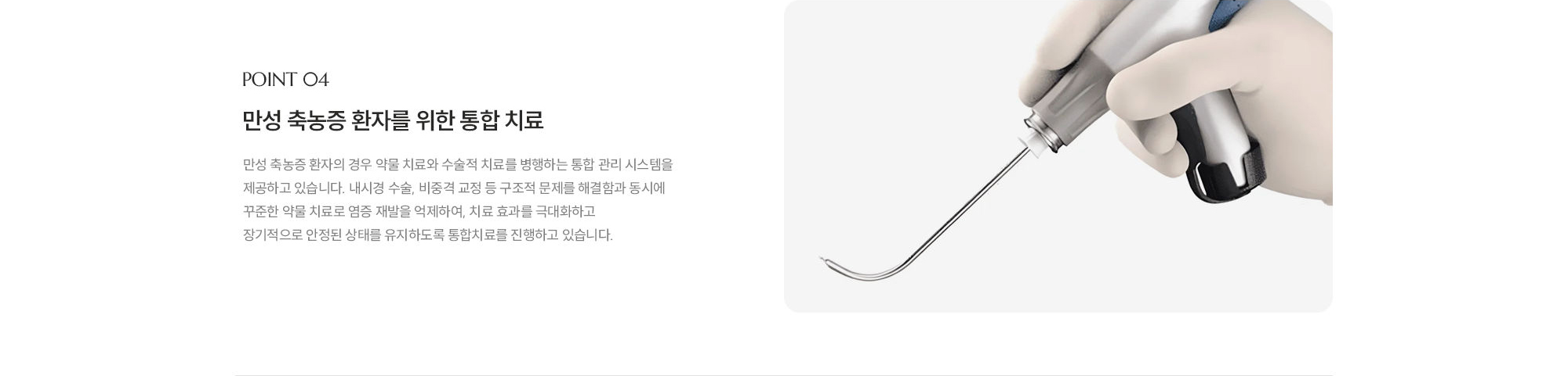 [POINT 04] 만성 축농증 환자를 위한 통합 치료 : 만성 축농증 환자의 경우 약물 치료와 수술적 치료를 병행하는 통합 관리 시스템을 제공하고 있습니다. 내시경 수술, 비중격 교정 등 구조적 문제를 해결함과 동시에 꾸준한 약물 치료로 염증 재발을 억제하여, 치료 효과를 극대화하고 장기적으로 안정된 상태를 유지하도록 통합치료를 진행하고 있습니다. 