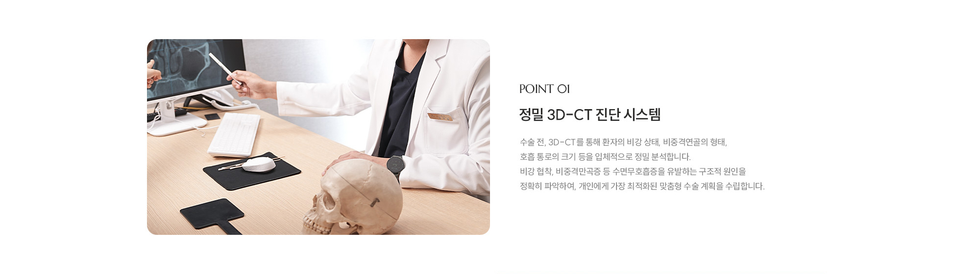 [POINT 01] 정밀 3D-CT 진단 시스템 : 수술 전, 3D-CT를 통해 환자의 비강 상태, 비중격연골의 형태, 호흡 통로의 크기 등을 입체적으로 정밀 분석합니다. 비강 협착, 비중격만곡증 등 수면무호흡증을 유발하는 구조적 원인을 정확히 파악하여, 개인에게 가장 최적화된 맞춤형 수술 계획을 수립합니다.