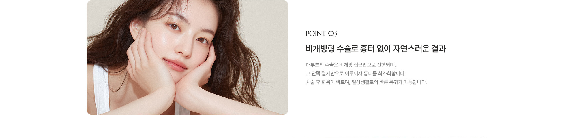 [POINT 03] 비개방형 수술로 흉터 없이 자연스러운 결과 : 대부분의 수술은 비개방 접근법으로 진행되며, 코 안쪽 절개만으로 이루어져 흉터를 최소화합니다. 시술 후 회복이 빠르며, 일상생활로의 빠른 복귀가 가능합니다.