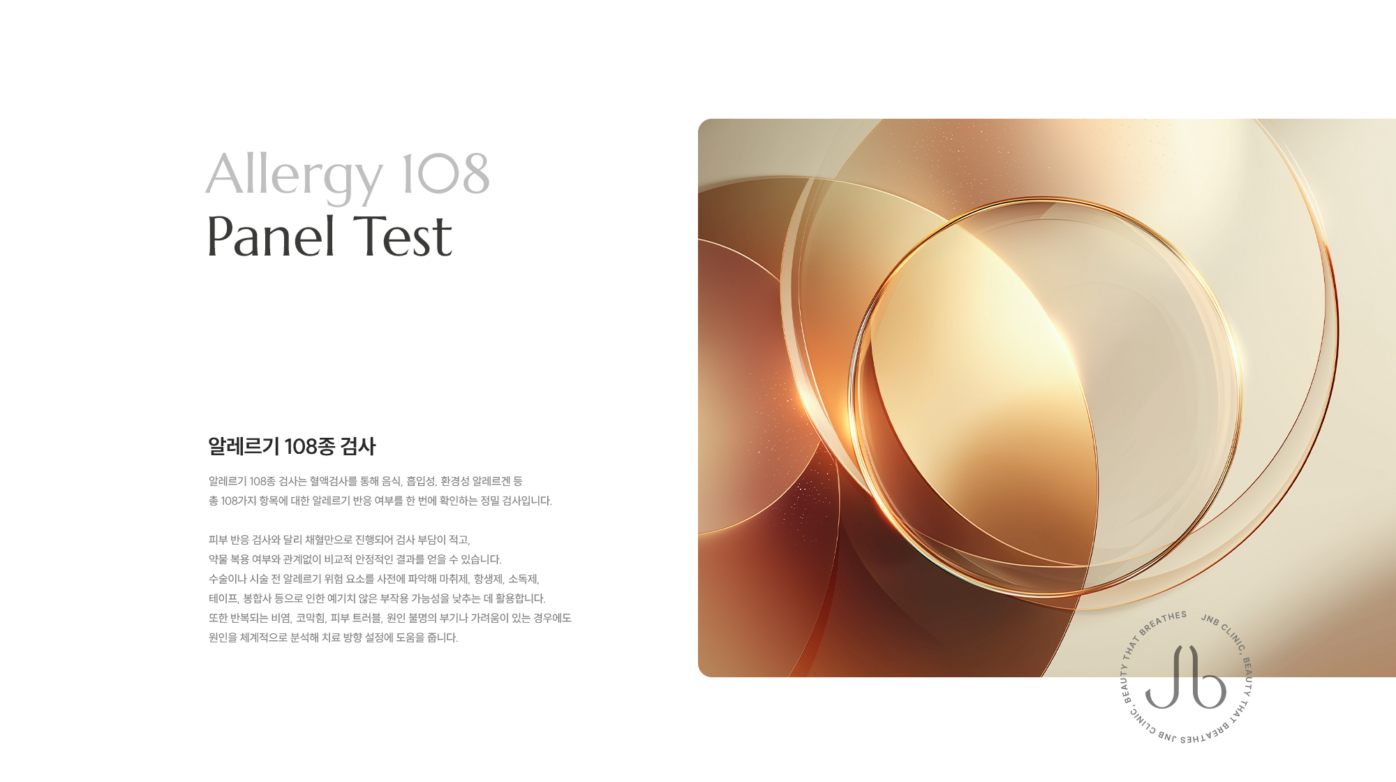 [Allergy 108 Panel Test] [알레르기 108종 검사] 알레르기 108종 검사는 혈액검사를 통해 음식, 흡입성, 환경성 알레르겐 등 총 108가지 항목에 대한 알레르기 반응 여부를 한 번에 확인하는 정밀 검사입니다. 피부 반응 검사와 달리 채혈만으로 진행되어 검사 부담이 적고, 약물 복용 여부와 관계없이 비교적 안정적인 결과를 얻을 수 있습니다. 수술이나 시술 전 알레르기 위험 요소를 사전에 파악해 마취제, 항생제, 소독제, 테이프, 봉합사 등으로 인한 예기치 않은 부작용 가능성을 낮추는 데 활용합니다. 또한 반복되는 비염, 코막힘, 피부 트러블, 원인 불명의 두드러기나 가려움이 있는 경우에도 원인을 체계적으로 분석해 치료 방향 설정에 도움을 줍니다.