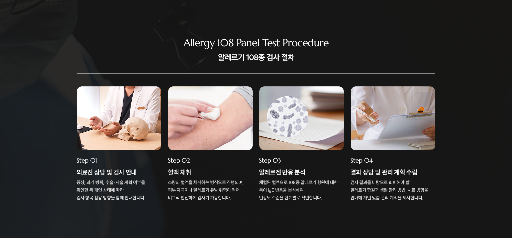 [Allergy 108 Panel Test Procedure] [알레르기 108종 검사 절차] Step 01 의료진 상담 및 검사 안내. 증상, 과거 병력, 수술·시술 계획 여부를 확인한 뒤 개인 상태에 따라 알레르기 검사 항목 활용 방향을 함께 안내합니다. Step 02 혈액 채취. 소량의 혈액을 채취하는 방식으로 진행되며, 피부 자극이나 통증의 부담이 적어 비교적 안전하게 검사가 가능합니다. Step 03 알레르겐 반응 분석. 채취된 혈액으로 108종 알레르기 항원에 대한 IgE 반응을 분석하여, 민감도 수준을 단계별로 확인합니다. Step 04 결과 상담 및 관리 계획 수립. 검사 결과를 바탕으로 피해야 할 알레르기 항원과 생활 관리 방법, 치료 방향을 안내해 개인 맞춤 관리 계획을 제시합니다.