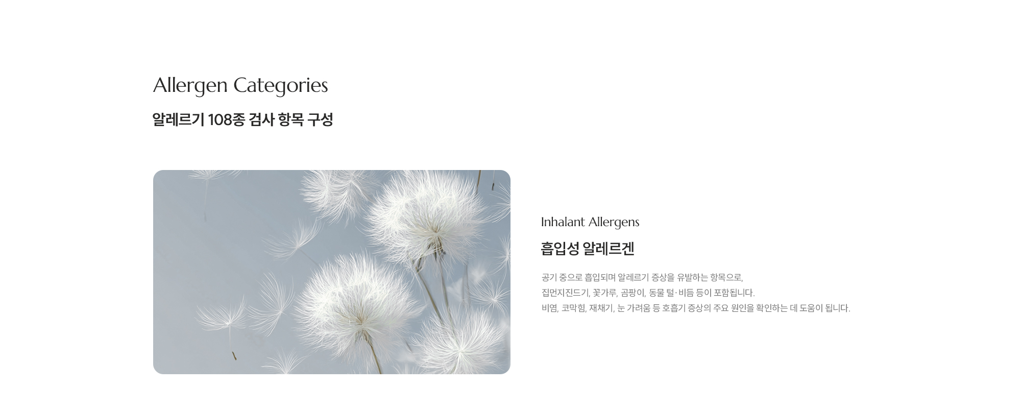 [Allergen Categories] [알레르기 108종 검사 항목 구성] [Inhalant Allergens] [흡입성 알레르겐] 공기 중으로 흡입되며 알레르기 증상을 유발하는 항목으로, 집먼지진드기, 꽃가루, 곰팡이, 동물 털·비듬 등이 포함됩니다. 비염, 코막힘, 재채기, 눈 가려움 등 호흡기 증상의 주요 원인을 확인하는 데 도움이 됩니다.