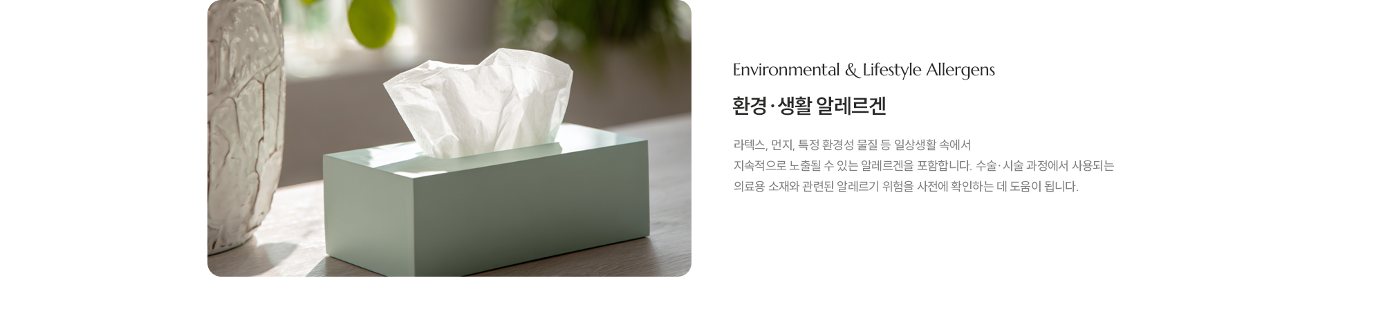 [Environmental & Lifestyle Allergens] [환경·생활 알레르겐] 라텍스, 먼지, 특정 환경성 물질 등 일상생활 속에서 지속적으로 노출될 수 있는 알레르겐을 포함합니다. 수술·시술 과정에서 사용되는 의료용 소재와 관련된 알레르기 위험을 사전에 확인하는 데 도움을 줍니다.