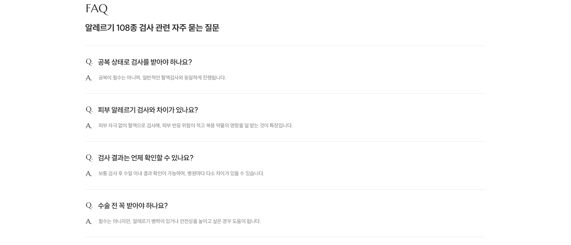[FAQ] [알레르기 108종 검사 관련 자주 묻는 질문] Q. 공복 상태로 검사를 받아야 하나요? A. 공복이 필수는 아니며, 일반적인 혈액검사와 동일하게 진행됩니다. Q. 피부 알레르기 검사와 차이가 있나요? A. 피부 자극 없이 혈액으로 검사해 피부 반응 위험이 적고 복용 약물의 영향을 덜 받는 것이 특징입니다. Q. 검사 결과는 언제 확인할 수 있나요? A. 보통 검사 후 수일 이내 결과 확인이 가능하며, 병원마다 다소 차이가 있을 수 있습니다. Q. 수술 전 꼭 받아야 하나요? A. 필수는 아니지만, 알레르기 병력이 있거나 안전성을 높이고 싶은 경우 도움을 줍니다.