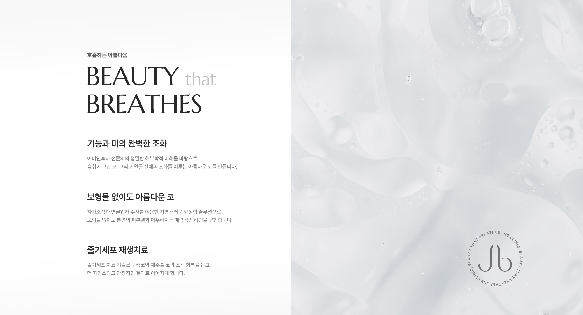[호흡하는 아름다움] 기능과 미의 완벽한 조화 : 이비인후과 전문의의 정밀한 해부학적 이해를 바탕으로 숨쉬기 편한 코, 그리고 얼굴 전체의 조화를 이루는 아름다운 코를 만듭니다. / 보형물 없이도 아름다운 코 : 자가조직과 연골입자 주사를 이용한 자연스러운 코성형 솔루션으로 보형물 없이도 본연의 피부결과 어우러지는 매력적인 라인을 구현합니다. / 줄기세포 재생치료 : 줄기세포 치료 기술로 구축코와 재수술 코의 조직 회복을 돕고, 더 자연스럽고 안정적인 결과로 이어지게 합니다.