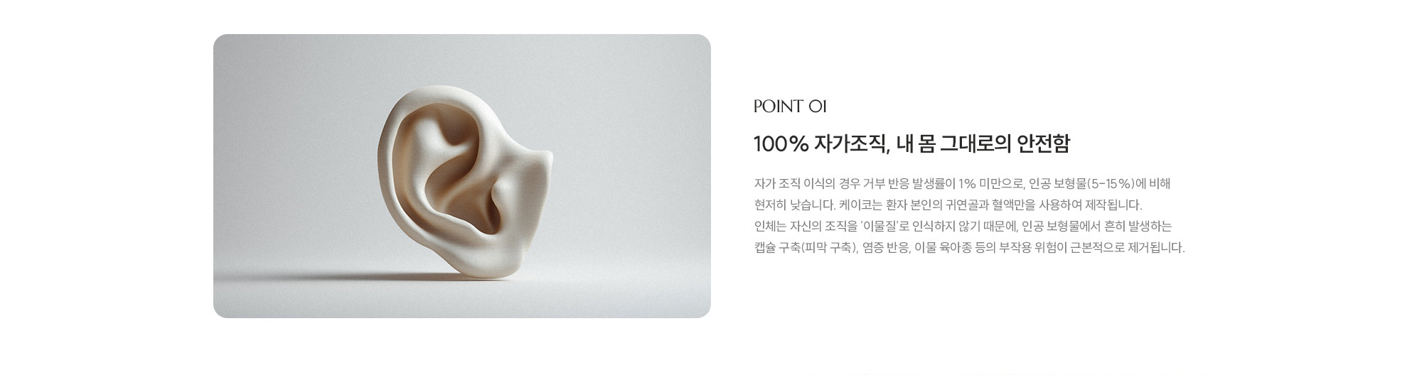 [POINT 01] 100% 자가조직, 내 몸 그대로의 안전함 : 자가 조직 이식의 경우 거부 반응 발생률이 1% 미만으로, 인공 보형물(5-15%)에 비해 현저히 낮습니다.제이코는 환자 본인의 귀연골과 혈액만을 사용하여 제작됩니다. 인체는 자신의 조직을 '이물질'로 인식하지 않기 때문에, 인공 보형물에서 흔히 발생하는 캡슐 구축(피막 구축), 염증 반응, 이물 육아종 등의 부작용 위험이 근본적으로 제거됩니다. 