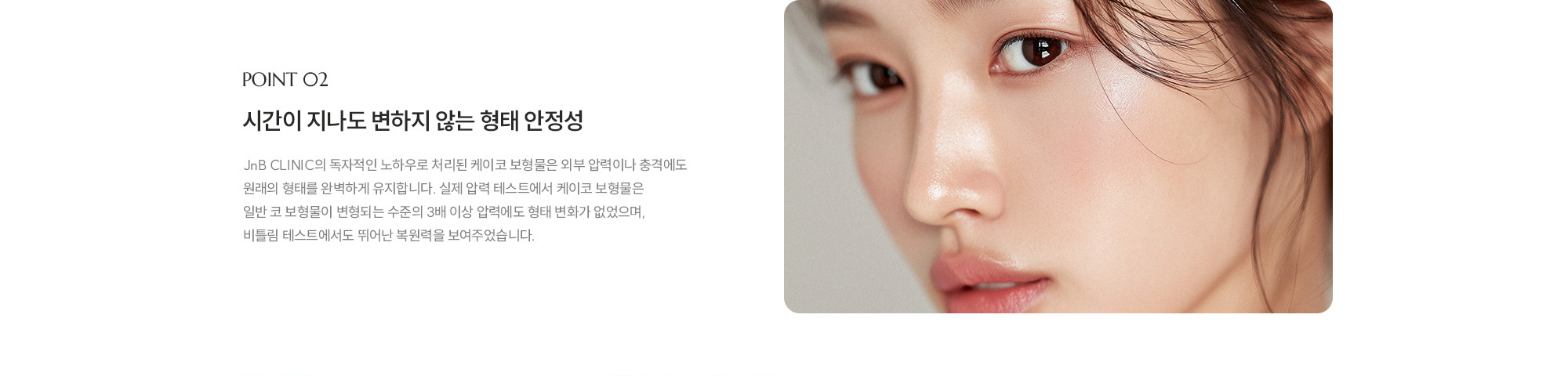 [POINT 02] 시간이 지나도 변하지 않는 형태 안정성 : JnB CLINIC의 독자적인 노하우로 처리된 제이코 보형물은 외부 압력이나 충격에도 원래의 형태를 완벽하게 유지합니다. 실제 압력 테스트에서 제이코 보형물은 일반 코 보형물이 변형되는 수준의 3배 이상 압력에도 형태 변화가 없었으며, 비틀림 테스트에서도 뛰어난 복원력을 보여주었습니다. 