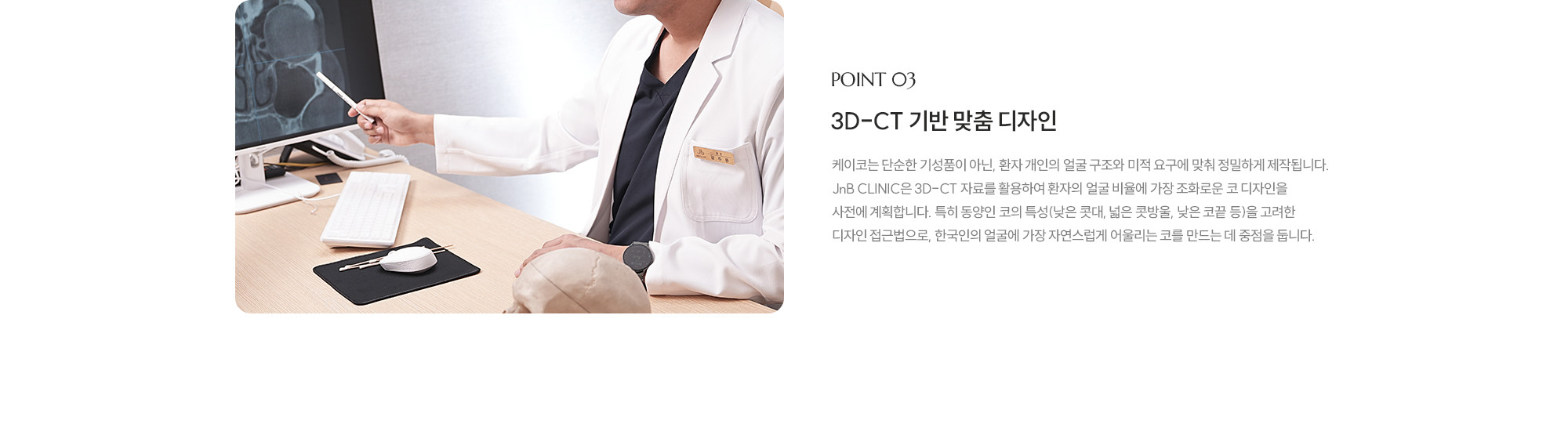 [POINT 03] 3D-CT 기반 맞춤 디자인 : 제이코는 단순한 기성품이 아닌, 환자 개인의 얼굴 구조와 미적 요구에 맞춰 정밀하게 제작됩니다. JnB CLINIC은 3D-CT 자료를 활용하여 환자의 얼굴 비율에 가장 조화로운 코 디자인을 사전에 계획합니다. 특히 동양인 코의 특성(낮은 콧대, 넓은 콧방울, 낮은 코끝 등)을 고려한 디자인 접근법으로, 한국인의 얼굴에 가장 자연스럽게 어울리는 코를 만드는 데 중점을 둡니다.