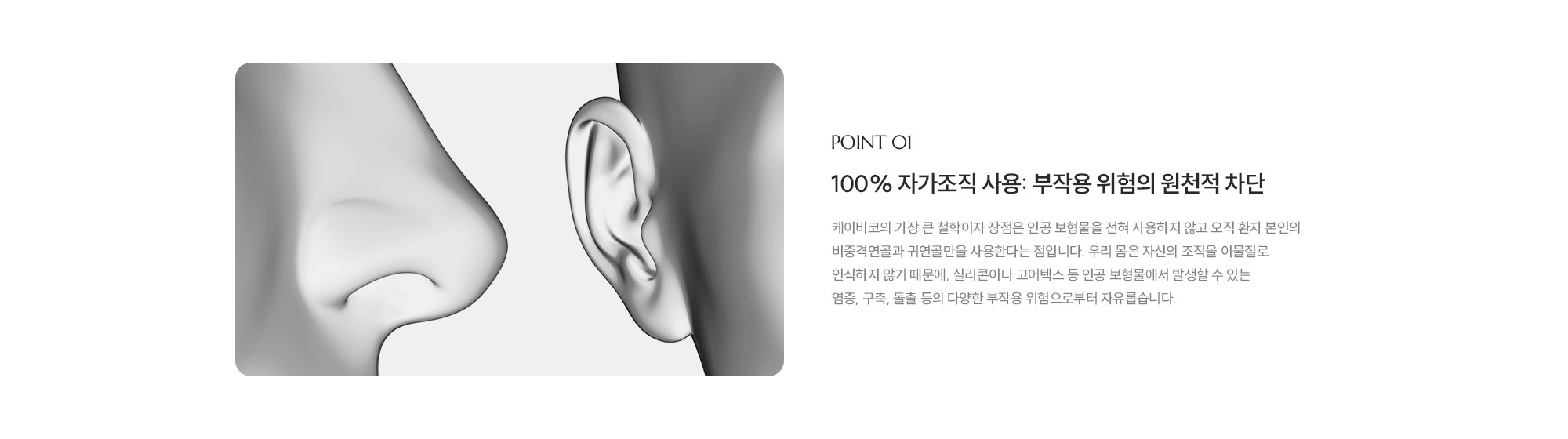 [POINT 01] 100% 자가조직 사용: 부작용 위험의 원천적 차단 : 제이비코의 가장 큰 철학이자 장점은 인공 보형물을 전혀 사용하지 않고 오직 환자 본인의 비중격연골과 귀연골만을 사용한다는 점입니다. 우리 몸은 자신의 조직을 이물질로 인식하지 않기 때문에, 실리콘이나 고어텍스 등 인공 보형물에서 발생할 수 있는 염증, 구축, 돌출 등의 다양한 부작용 위험으로부터 자유롭습니다.
