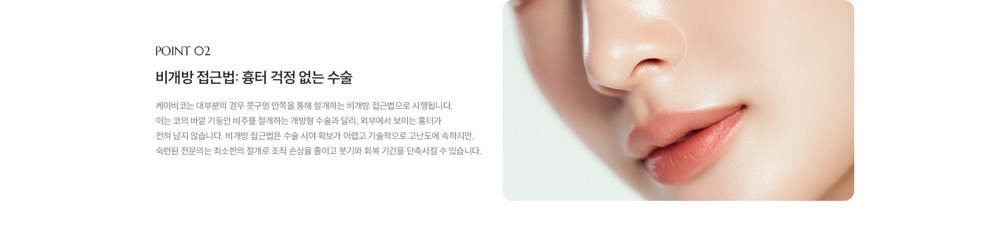 [POINT 02] 비개방 접근법: 흉터 걱정 없는 수술 : 제이비코는 대부분의 경우 콧구멍 안쪽을 통해 절개하는 비개방 접근법으로 시행됩니다. 이는 코의 바깥 기둥인 비주를 절개하는 개방형 수술과 달리, 외부에서 보이는 흉터가 전혀 남지 않습니다. 비개방 접근법은 수술 시야 확보가 어렵고 기술적으로 고난도에 속하지만, 숙련된 전문의는 최소한의 절개로 조직 손상을 줄이고 붓기와 회복 기간을 단축시킬 수 있습니다.
