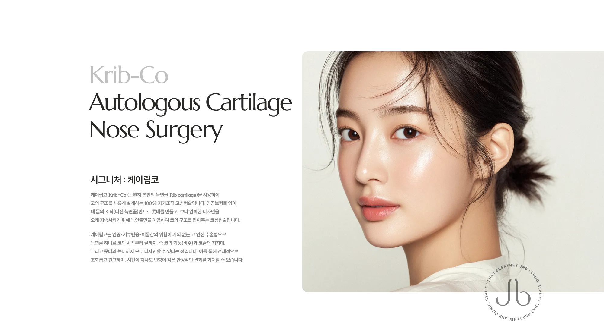 [시그니처 : 제이립코] 제이립코(JRib-Co)는 환자 본인의 늑연골(Rib Cartilage)을 사용해 코의 구조를 새롭게 설계하는 100% 자가조직 코성형술입니다. 인공 보형물 없이 내 몸의 조직만으로 콧대를 만들고, 보다 완벽한 디자인을 위해서 제이코의 시술도 함께 시행하는 하이브리드 코성형술입니다. 제이립코는 염증·거부반응·이물감의 위험이 거의 없는 고 안전 수술법으로 늑연골 하나로 코의 시작부터 끝까지, 즉 코의 기둥(비주)과 코끝의 지지대, 그리고 콧대의 높이까지 모두 디자인할 수 있다는 점입니다. 이를 통해 전체적으로 조화롭고 견고하며, 시간이 지나도 변형이 적은 안정적인 결과를 기대할 수 있습니다.