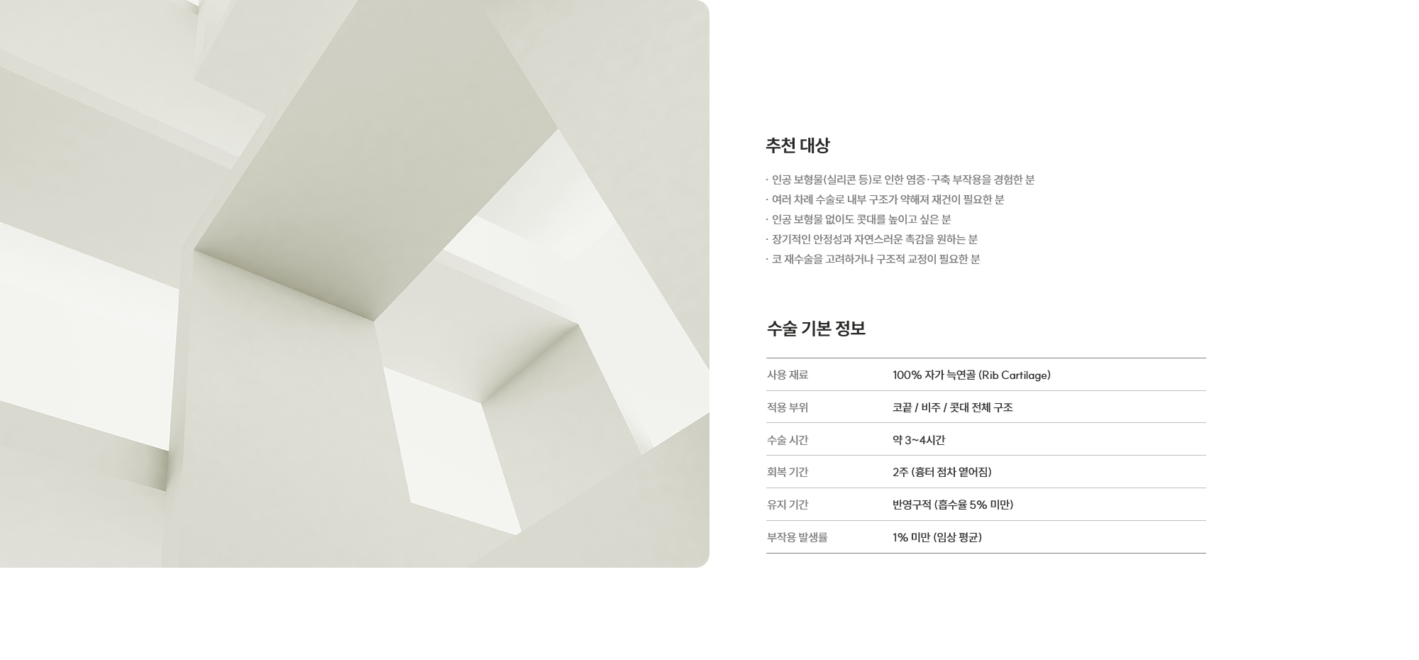 [추천 대상] · 인공 보형물(실리콘 등)로 인한 염증·구축 부작용을 경험한 분 · 여러 차례 수술로 내부 구조가 약해져 재건이 필요한 분 · 인공 보형물 없이도 콧대를 높이고 싶은 분 · 장기적인 안정성과 자연스러운 촉감을 원하는 분 · 코 재수술을 고려하거나 구조적 교정이 필요한 분 [수술 기본 정보] 사용 재료 : 100% 자가 늑연골 (Rib Cartilage) / 적용 부위 : 코끝 / 비주 / 콧대 전체 구조 / 수술 시간 : 약 3~4시간 / 회복 기간 : 2주 (흉터 점차 옅어짐) / 유지 기간 : 반영구적 (흡수율 5% 미만) / 부작용 발생률 : 1% 미만 (임상 평균)