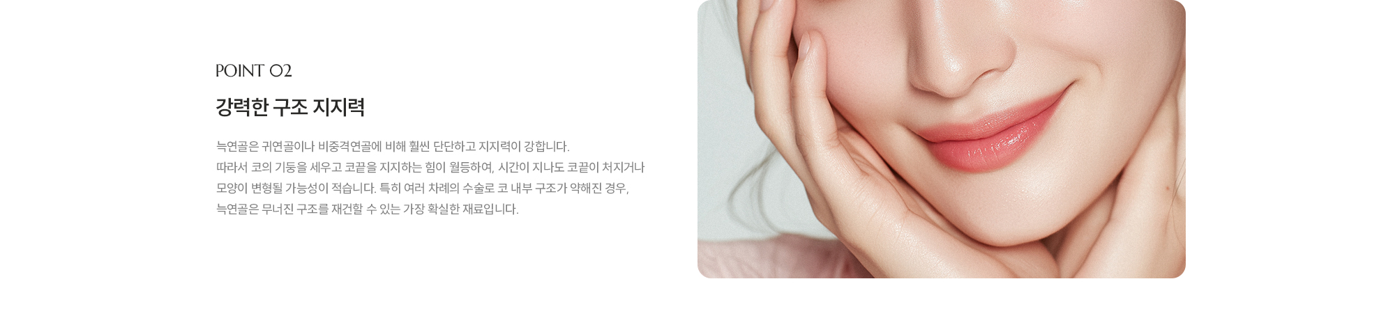 [POINT 02] 강력한 구조 지지력 : 늑연골은 귀연골이나 비중격연골에 비해 훨씬 단단하고 지지력이 강합니다. 따라서 코의 기둥을 세우고 코끝을 지지하는 힘이 월등하여, 시간이 지나도 코끝이 처지거나 모양이 변형될 가능성이 적습니다. 특히 여러 차례의 수술로 코 내부 구조가 약해진 경우, 늑연골은 무너진 구조를 재건할 수 있는 가장 확실한 재료입니다.