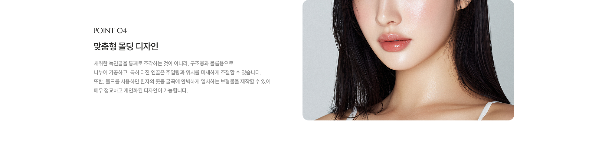 [POINT 04] 맞춤형 몰딩 디자인 : 채취한 늑연골을 통째로 조각하는 것이 아니라, 구조용과 볼륨용으로 나누어 가공하고, 특히 다진 연골은 주입량과 위치를 미세하게 조절할 수 있습니다. 또한, 몰드를 사용하면 환자의 콧등 굴곡에 완벽하게 일치하는 보형물을 제작할 수 있어 매우 정교하고 개인화된 디자인이 가능합니다. 