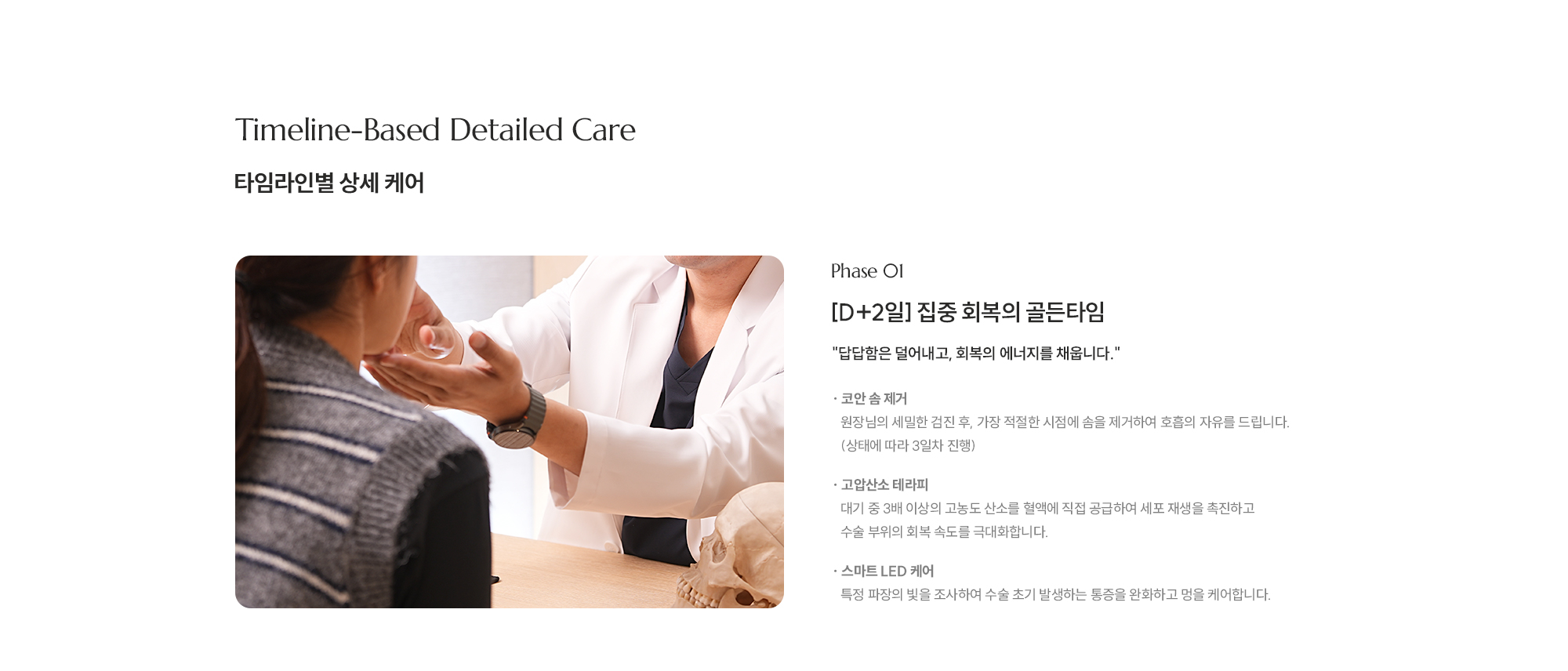 
        [타임라인별 상세 케어] [Phase 01] [D+2일] 집중 회복의 골든타임 답답함은 덜어내고, 회복의 에너지를 채웁니다. [ 코안 솜 제거 · 원장님의 세밀한 검진 후, 가장 적절한 시점에 솜을 제거하여 호흡의 자유를 드립니다. (상태에 따라 3일차 진행) 
        [ 고압산소 테라피 · 대기 중 3배 이상의 고농도 산소를 혈액에 직접 공급하여 세포 재생을 촉진하고 수술 부위의 회복 속도를 극대화합니다.
        [ 스마트 LED 케어 ·    특정 파장의 빛을 조사하여 수술 초기 발생하는 통증을 완화하고 멍을 케어합니다.